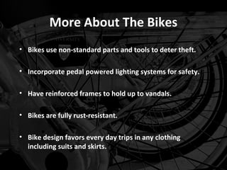 More About The Bikes
• Bikes use non-standard parts and tools to deter theft.

• Incorporate pedal powered lighting systems for safety.

• Have reinforced frames to hold up to vandals.

• Bikes are fully rust-resistant.

• Bike design favors every day trips in any clothing
  including suits and skirts.
 