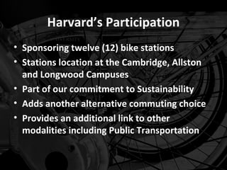 Harvard’s Participation
• Sponsoring twelve (12) bike stations
• Stations location at the Cambridge, Allston
  and Longwood Campuses
• Part of our commitment to Sustainability
• Adds another alternative commuting choice
• Provides an additional link to other
  modalities including Public Transportation
 