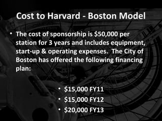 Cost to Harvard - Boston Model
• The cost of sponsorship is $50,000 per
  station for 3 years and includes equipment,
  start-up & operating expenses. The City of
  Boston has offered the following financing
  plan:

                • $15,000 FY11
                • $15,000 FY12
                • $20,000 FY13
 