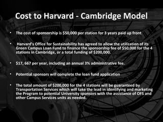 Cost to Harvard - Cambridge Model
•   The cost of sponsorship is $50,000 per station for 3 years paid up front

•    Harvard’s Office for Sustainability has agreed to allow the utilization of its
    Green Campus Loan Fund to finance the sponsorship fee of $50,000 for the 4
    stations in Cambridge, or a total funding of $200,000.

•   $17, 667 per year, including an annual 3% administrative fee.

•   Potential sponsors will complete the loan fund application

•   The total amount of $200,000 for the 4 stations will be guaranteed by
    Transportation Services which will take the lead in identifying and marketing
    the Program to potential University sponsors with the assistance of OFS and
    other Campus Services units as needed.
 
