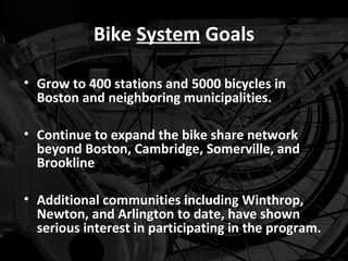 Bike System Goals

• Grow to 400 stations and 5000 bicycles in
  Boston and neighboring municipalities.

• Continue to expand the bike share network
  beyond Boston, Cambridge, Somerville, and
  Brookline

• Additional communities including Winthrop,
  Newton, and Arlington to date, have shown
  serious interest in participating in the program.
 