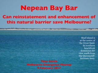 Tony Smith
Melbourne Emergence Meetup
9 February 2017
Nepean Bay Bar
Can reinstatement and enhancement of
this natural barrier save Melbourne?
Mud Island is
at the centre of
the Great Sand.
Its southern
beachfront
dominates the
view north from
the Queenscliff-
Sorrento ferry.
 