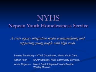 NYHS Nepean Youth Homelessness Service A cross agency integration model accommodating and supporting young people with high needs Leanne Armstrong – NYHS Coordinator, Marist Youth Care. Adrian Foon –  SAAP Strategy, NSW Community Services. Annie Rogers –  Mount Druitt Integrated Youth Service,  Wesley Mission. 