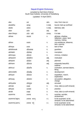 Nepali-English Dictionary
                     compiled by Karl-Heinz Krämer
               South Asia Institute, University of Heidelberg
                            (updated: 14 April 2007)


aba             ca                           adv.      now, from now on
abaddha         cfa$                         n./adj.   bound, tied up confined
abela           ca]nf                        n./adj.   lateness, late
aber            ca]/                         adj.      late
aber bhayo      ca]/ eof]                    comp.     it is late
abhas           cfef;                        n.        glimpse, shadow,
                                                       reflection, vision, faint
                                                       memory, inkling
abhav           cefj                         n.        non-existence, absence,
                                                       lack, scarcity
abhaya          ceo                          n.        lack of fear
abhibhavak      cleefjs                      n.        guardian
abhilekh        clen]v                       n.        inscription
abhinaya        clego                        n.        mimicry, imitation
abhiprerit      clek|]l/t                    adj.      motivated
abhipret        clek|]t                      adj.      planned
abhiram         cle/fd                       adj.      extremely beautiful,
                                                       sublime
abhiruci        cle?lr                       n.        inclination, earnest desire,
                                                       liking
abhivriddhi     clej[l$                      n.        development
abhiyan         cleofg                       n.        expedition, march,
                                                       exploration
abhiyog         cleof]u                      n.        accusation, allegation,
                                                       charge
abhiyukta       cleoÚQm                      adj.      accused
abhrak          ce|s                         n.        mica, talco (a soft mineral)
abhyas          cEof;                        n.        practice
abrak           ce|v                         n.        mica, talco (a soft mineral)
acamma          crDd                         n.        surprise, wonder,
                                                       amazement
acamma lagnu    crDd nfUgÚ                   v.i.      to be surprised, to be
                                                       amazed, to be astonished
acamma parnu    crDd kgÚ{                    v.i.      to be surprised, to be
                                                       amazed, to be astonished

                                       1
 