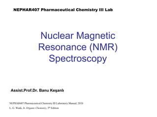 Nuclear Magnetic
Resonance (NMR)
Spectroscopy
NEPHAR407 Pharmaceutical Chemistry III Laboratory Manual, 2010
L. G. Wade, Jr. Organic Chemistry, 5th
Edition
Assist.Prof.Dr. Banu Keşanlı
NEPHAR407 Pharmaceutical Chemistry III Lab
 