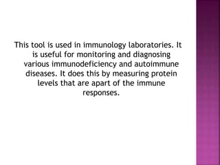 This tool is used in immunology laboratories. It
is useful for monitoring and diagnosing
various immunodeficiency and autoimmune
diseases. It does this by measuring protein
levels that are apart of the immune
responses.
 