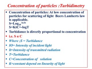 Concentration of particles :Turbidimetry
 Concentration of particles: At low concentration of
particles for scattering of light Beers Lamberts law
is applicable.
S=Log10
Io/It
S=KtC=-logT
 Turbidance is directly proportional to concentration
 i.e. S α C
 Where ;S = Turbidance
 IO= Intensity of incident light
 It=Intensity of transmitted radiation
 T=Turbidance
 C=Concentration of solution
 K=constant depend on linearity of light
 