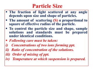 Particle Size
 The fraction of light scattered at any angle
depends upon size and shape of particles.
 The amount of scattering (S) α proportional to
square of effective radius of the particle.
 To control the particle size and shape, sample
solutions and standards must be prepared
under identical conditions.
 Following care must be taken:
i) Concentrations of two ions forming ppt.
ii) Ratio of concentration of the solutions.
iii) Order of mixing of ppt.
iv) Temperature at which suspension is prepared.
 
