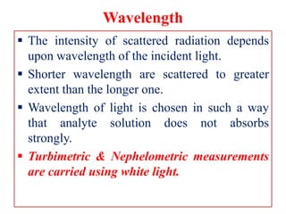 Wavelength
 The intensity of scattered radiation depends
upon wavelength of the incident light.
 Shorter wavelength are scattered to greater
extent than the longer one.
 Wavelength of light is chosen in such a way
that analyte solution does not absorbs
strongly.
 Turbimetric & Nephelometric measurements
are carried using white light.
 