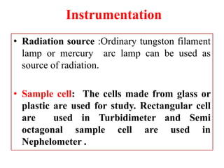 Instrumentation
• Radiation source :Ordinary tungston filament
lamp or mercury arc lamp can be used as
source of radiation.
• Sample cell: The cells made from glass or
plastic are used for study. Rectangular cell
are used in Turbidimeter and Semi
octagonal sample cell are used in
Nephelometer .
 