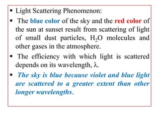  Light Scattering Phenomenon:
 The blue color of the sky and the red color of
the sun at sunset result from scattering of light
of small dust particles, H2O molecules and
other gases in the atmosphere.
 The efficiency with which light is scattered
depends on its wavelength, λ.
 The sky is blue because violet and blue light
are scattered to a greater extent than other
longer wavelengths.
 