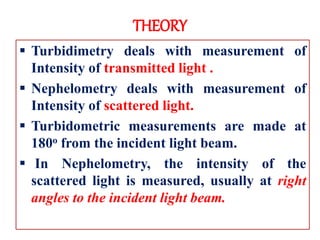THEORY
 Turbidimetry deals with measurement of
Intensity of transmitted light .
 Nephelometry deals with measurement of
Intensity of scattered light.
 Turbidometric measurements are made at
180o from the incident light beam.
 In Nephelometry, the intensity of the
scattered light is measured, usually at right
angles to the incident light beam.
 