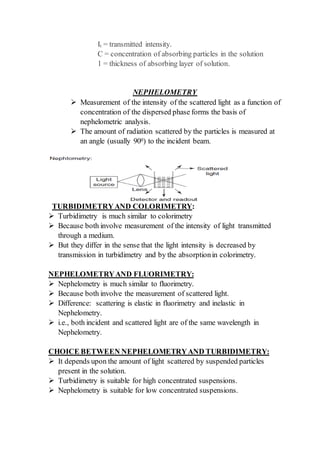 It = transmitted intensity.
C = concentration of absorbing particles in the solution
1 = thickness of absorbing layer of solution.
NEPHELOMETRY
 Measurement of the intensity of the scattered light as a function of
concentration of the dispersed phase forms the basis of
nephelometric analysis.
 The amount of radiation scattered by the particles is measured at
an angle (usually 900) to the incident beam.
TURBIDIMETRYAND COLORIMETRY:
 Turbidimetry is much similar to colorimetry
 Because both involve measurement of the intensity of light transmitted
through a medium.
 But they differ in the sense that the light intensity is decreased by
transmission in turbidimetry and by the absorptionin colorimetry.
NEPHELOMETRYAND FLUORIMETRY:
 Nephelometry is much similar to fluorimetry.
 Because both involve the measurement of scattered light.
 Difference: scattering is elastic in fluorimetry and inelastic in
Nephelometry.
 i.e., both incident and scattered light are of the same wavelength in
Nephelometry.
CHOICE BETWEEN NEPHELOMETRYAND TURBIDIMETRY:
 It depends upon the amount of light scattered by suspended particles
present in the solution.
 Turbidimetry is suitable for high concentrated suspensions.
 Nephelometry is suitable for low concentrated suspensions.
 