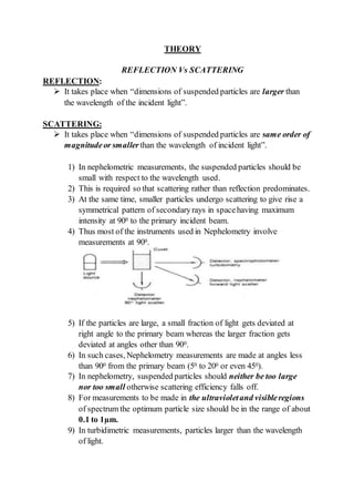 THEORY
REFLECTION Vs SCATTERING
REFLECTION:
 It takes place when “dimensions of suspended particles are larger than
the wavelength of the incident light”.
SCATTERING:
 It takes place when “dimensions of suspended particles are same order of
magnitudeor smaller than the wavelength of incident light”.
1) In nephelometric measurements, the suspended particles should be
small with respect to the wavelength used.
2) This is required so that scattering rather than reflection predominates.
3) At the same time, smaller particles undergo scattering to give rise a
symmetrical pattern of secondaryrays in spacehaving maximum
intensity at 900 to the primary incident beam.
4) Thus most of the instruments used in Nephelometry involve
measurements at 900.
5) If the particles are large, a small fraction of light gets deviated at
right angle to the primary beam whereas the larger fraction gets
deviated at angles other than 900.
6) In such cases, Nephelometry measurements are made at angles less
than 900 from the primary beam (50 to 200 or even 450).
7) In nephelometry, suspended particles should neither be too large
nor too small otherwise scattering efficiency falls off.
8) For measurements to be made in the ultravioletand visibleregions
of spectrum the optimum particle size should be in the range of about
0.1 to 1µm.
9) In turbidimetric measurements, particles larger than the wavelength
of light.
 