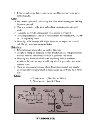  It has been observed that even in such a case blue spectral region gives
the best results.
Cells:
 We can use cylindrical cells having flat faces where entering and existing
beams are passed.
 This is to minimize reflections and multiple scatterings from the cell
walls.
 Generally a cell with a rectangular cross section is preferred.
 The octagonal faces of cell allow measurements to be made at 00, 450, 900
or 1350 to primary beam.
 Generally, walls through which light beam are not to pass are coated a
dull black to absorb unwanted radiation.
Detectors:
 In turbidimeters, phototubes are used as detectors.
 The photo-multiplier tubes are used as detectors in case of nephelometers
because intensity of scattered radiation is generally very small.
 Generally the detector is fixed at 90° to primary but for maximum
sensitivity the detector angle should vary which is generally close to the
primary beam.
 There are some nephelometers where detectoris mounted on a circular
disc which allows measurement at many angles, i.e. at 0° and from 35° to
135°.
Filters:
1) Turbidimeter (Blue filter of 530nm)
2) Nephelometer (visible Filter)
TURBIDIMETER
 