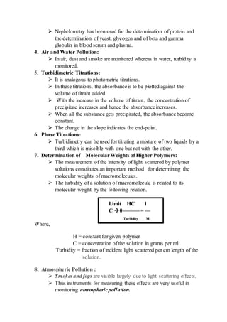  Nephelometry has been used for the determination of protein and
the determination of yeast, glycogen and of beta and gamma
globulin in blood serum and plasma.
4. Air and Water Pollution:
 In air, dust and smoke are monitored whereas in water, turbidity is
monitored.
5. Turbidimetric Titrations:
 It is analogous to photometric titrations.
 In these titrations, the absorbanceis to be plotted against the
volume of titrant added.
 With the increase in the volume of titrant, the concentration of
precipitate increases and hence the absorbanceincreases.
 When all the substancegets precipitated, the absorbancebecome
constant.
 The change in the slope indicates the end-point.
6. Phase Titrations:
 Turbidimetry can be used for titrating a mixture of two liquids by a
third which is miscible with one but not with the other.
7. Determination of MolecularWeights of Higher Polymers:
 The measurement of the intensity of light scattered by polymer
solutions constitutes an important method for determining the
molecular weights of macromolecules.
 The turbidity of a solution of macromolecule is related to its
molecular weight by the following relation.
Where,
H = constant for given polymer
C = concentration of the solution in grams per ml
Turbidity = fraction of incident light scattered per cm length of the
solution.
8. Atmospheric Pollution :
 Smokesand fogs are visible largely due to light scattering effects,
 Thus instruments for measuring these effects are very useful in
monitoring atmosphericpollution.
Limit HC 1
C 0 ——— = —
Turbidity M
 