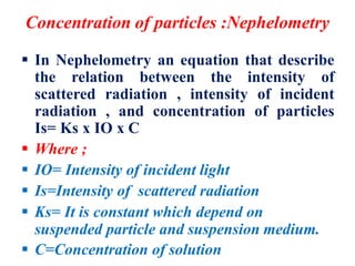 Concentration of particles :Nephelometry
 In Nephelometry an equation that describe
the relation between the intensity of
scattered radiation , intensity of incident
radiation , and concentration of particles
Is= Ks x IO x C
 Where ;
 IO= Intensity of incident light
 Is=Intensity of scattered radiation
 Ks= It is constant which depend on
suspended particle and suspension medium.
 C=Concentration of solution
 