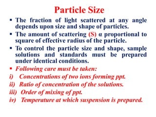 Particle Size
 The fraction of light scattered at any angle
depends upon size and shape of particles.
 The amount of scattering (S) α proportional to
square of effective radius of the particle.
 To control the particle size and shape, sample
solutions and standards must be prepared
under identical conditions.
 Following care must be taken:
i) Concentrations of two ions forming ppt.
ii) Ratio of concentration of the solutions.
iii) Order of mixing of ppt.
iv) Temperature at which suspension is prepared.
 