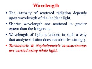 Wavelength
 The intensity of scattered radiation depends
upon wavelength of the incident light.
 Shorter wavelength are scattered to greater
extent than the longer one.
 Wavelength of light is chosen in such a way
that analyte solution does not absorbs strongly.
 Turbimetric & Nephelometric measurements
are carried using white light.
 