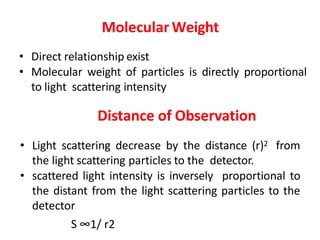 Molecular Weight
• Direct relationship exist
• Molecular weight of particles is directly proportional
to light scattering intensity
Distance of Observation
• Light scattering decrease by the distance (r)2 from
the light scattering particles to the detector.
• scattered light intensity is inversely proportional to
the distant from the light scattering particles to the
detector
S ∞1/ r2
 