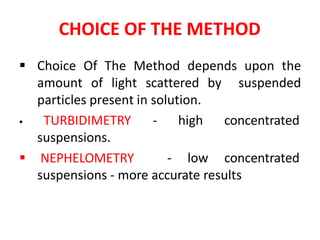 CHOICE OF THE METHOD
 Choice Of The Method depends upon the
amount of light scattered by suspended
particles present in solution.
- high concentrated TURBIDIMETRY
suspensions.
 NEPHELOMETRY - low concentrated
suspensions - more accurate results
 