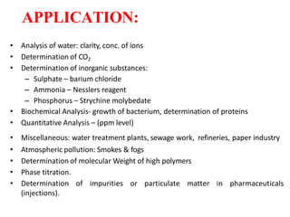 APPLICATION:
• Analysis of water: clarity, conc. of ions
• Determination of CO2
• Determination of inorganic substances:
– Sulphate – barium chloride
– Ammonia – Nesslers reagent
– Phosphorus – Strychine molybedate
• Biochemical Analysis- growth of bacterium, determination of proteins
• Quantitative Analysis – (ppm level)
• Miscellaneous: water treatment plants, sewage work, refineries, paper industry
• Atmospheric pollution: Smokes & fogs
• Determination of molecular Weight of high polymers
• Phase titration.
• Determination of impurities or particulate matter in pharmaceuticals
(injections).
 