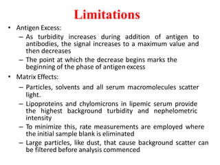 Limitations
• Antigen Excess:
– As turbidity increases during addition of antigen to
antibodies, the signal increases to a maximum value and
then decreases
– The point at which the decrease begins marks the
beginning of the phase of antigen excess
• Matrix Effects:
– Particles, solvents and all serum macromolecules scatter
light.
– Lipoproteins and chylomicrons in lipemic serum provide
the highest background turbidity and nephelometric
intensity
– To minimize this, rate measurements are employed where
the initial sample blank is eliminated
– Large particles, like dust, that cause background scatter can
be filtered before analysis commenced
 