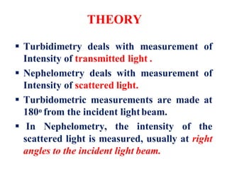 THEORY
 Turbidimetry deals with measurement of
Intensity of transmitted light .
 Nephelometry deals with measurement of
Intensity of scattered light.
 Turbidometric measurements are made at
180o from the incident lightbeam.
 In Nephelometry, the intensity of the
scattered light is measured, usually at right
angles to the incident light beam.
 
