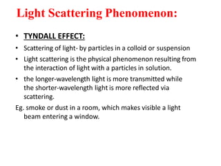Light Scattering Phenomenon:
• TYNDALL EFFECT:
• Scattering of light- by particles in a colloid or suspension
• Light scattering is the physical phenomenon resulting from
the interaction of light with a particles in solution.
• the longer-wavelength light is more transmitted while
the shorter-wavelength light is more reflected via
scattering.
Eg. smoke or dust in a room, which makes visible a light
beam entering a window.
 