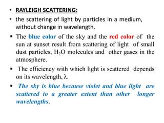 • RAYLEIGH SCATTERING:
• the scattering of light by particles in a medium,
without change in wavelength.
 The blue color of the sky and the red color of the
sun at sunset result from scattering of light of small
dust particles, H2O molecules and other gases in the
atmosphere.
 The efficiency with which light is scattered depends
on its wavelength, λ.
 The sky is blue because violet and blue light are
scattered to a greater extent than other longer
wavelengths.
 
