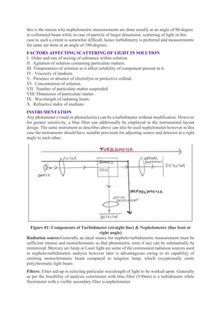 this is the reason why nephelometric measurements are done usually at an angle of 90-degree
to collimated beam while in case of particle of larger dimension, scattering of light in this
case to such a extent is somewhat difficult, hence turbidimetry is preferred and measurements
for same are done at an angle of 180-degrees.
FACTORS AFFECTING SCATTERING OF LIGHT IN SOLUTION
I. Order and rate of mixing of substance within solution.
II. Agitation of solution containing particulate matters.
III. Temperatures of solution as it affect solubility of component present in it.
IV. Viscosity of medium.
V. Presence or absence of electrolyte or protective colloid.
VI. Concentration of solution.
VII. Number of particulate matter suspended.
VIII. Dimension of particulate matter.
IX. Wavelength of radiating beam.
X. Refractive index of medium.
INSTRUMENTATION
Any photometer (visual or photoelectric) can be a turbidimeter without modification. However
for greater sensitivity, a blue filter can additionally be employed in the instrumental layout
design. The same instrument as describes above can also be used nephelometer however in this
case the instruments should have suitable provision for adjusting source and detector at a right
angle to each other.
Figure 01: Components of Turbidimeter (straight line) & Nephelometer (line bent at
right angle)
Radiation source:Generally an ideal source for nephelo-turbidimetric measurement must be
sufficient intense and monochromatic so that photometric error if any can be substantially be
minimized. Mercury arc lamp or Laser light are some of the commonest radiation sources used
in nephelo-turbidimetric analysis however later is advantageous owing to its capability of
emitting monochromatic beam compared to tungsten lamp, which exceptionally emits
polychromatic light beam
Filters: Filter aid-up in selecting particular wavelength of light to be worked upon. Generally
as per the feasibility of analysis colorimeter with blue filter (530nm) is a turbidimeter while
fluorimeter with a visible secondary filter is nephelometer.
 
