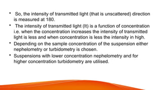 • So, the intensity of transmitted light (that is unscattered) direction
is measured at 180.
• The intensity of transmitted light (It) is a function of concentration
i.e. when the concentration increases the intensity of transmitted
light is less and when concentration is less the intensity in high.
• Depending on the sample concentration of the suspension either
nephelometry or turbidometry is chosen.
• Suspensions with lower concentration nephelometry and for
higher concentration turbidometry are utilised.
 