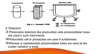 4. Detectors:
 Photometric detectors like photovoltaic cells photomultiplier tubes
are used in such instruments.
Photovoltaic cell or phototubes are used in turbidimeter.
Whereas in nephelometer photomultiplier tubes are used as the
scatter radiation is weak.
 