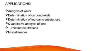 APPLICATIONS:
Analysis of water
Determination of carbondioxide
Determination of inorganic substances
Quantitative analysis of ions
Turbidimetric titrations
Miscellaneous
 