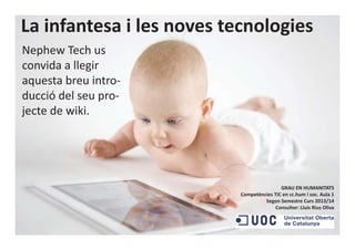 La infantesa i les noves tecnologies
Nephew Tech us
convida a llegir
aquesta breu intro-
ducció del seu pro-
jecte de wiki.
GRAU EN HUMANITATS
Competències TIC en cc.hum i soc. Aula 1
Segon Semestre Curs 2013/14
Consultor: Lluís Rius Oliva
 