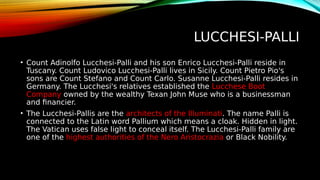 LUCCHESI-PALLI
• Count Adinolfo Lucchesi-Palli and his son Enrico Lucchesi-Palli reside in
Tuscany. Count Ludovico Lucchesi-Palli lives in Sicily. Count Pietro Pio's
sons are Count Stefano and Count Carlo. Susanne Lucchesi-Palli resides in
Germany. The Lucchesi's relatives established the Lucchese Boot
Company owned by the wealthy Texan John Muse who is a businessman
and financier.
• The Lucchesi-Pallis are the architects of the Illuminati. The name Palli is
connected to the Latin word Pallium which means a cloak. Hidden in light.
The Vatican uses false light to conceal itself. The Lucchesi-Palli family are
one of the highest authorities of the Nero Aristocrazia or Black Nobility.
 