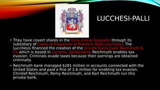 LUCCHESI-PALLI
• They have covert shares in the bank Intesa Sanpaolo through its
subsidiary of Cassa di Risparmio di Pistoia e della Lucchesia. The
Lucchesis financed the creation of the private Swiss bank Reichmuth &
Co which is based in Lucerne, Switzerland. Reichmuth enables tax
evasion. Criminals evade taxes because their earnings are obtained
criminally.
• Reichmuth bank managed $281 million in accounts connected with the
United States and paid a fine of 2.6 million for enabling tax evasion.
Christof Reichmuth, Remy Reichmuth, and Karl Reichmuth run this
private bank.
 