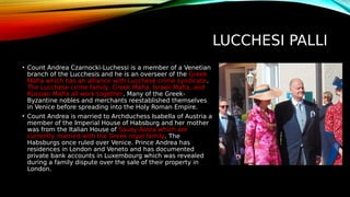 LUCCHESI PALLI
• Count Andrea Czarnocki-Luchessi is a member of a Venetian
branch of the Lucchesis and he is an overseer of the Greek
Mafia which has an alliance with Lucchese crime syndicate.
The Lucchese crime family, Greek Mafia, Israeli Mafia, and
Russian Mafia all work together. Many of the Greek-
Byzantine nobles and merchants reestablished themselves
in Venice before spreading into the Holy Roman Empire.
• Count Andrea is married to Archduchess Isabella of Austria a
member of the Imperial House of Habsburg and her mother
was from the Italian House of Savoy-Aosta which are
currently married with the Greek royal family. The
Habsburgs once ruled over Venice. Prince Andrea has
residences in London and Veneto and has documented
private bank accounts in Luxembourg which was revealed
during a family dispute over the sale of their property in
London.
 