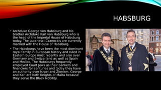 HABSBURG
• Archduke George von Habsburg and his
brother Archduke Karl von Habsburg who is
the head of the Imperial House of Habsburg
today. The Lucchesci-Czanockis are currently
married with the House of Habsburg.
• The Habsburgs have been the most dominant
royal family in European history and ruled in
Eastern Europe most recently and also over
Germany and Switzerland as well as Spain
and Mexico. The Habsburgs frequently
employed Court Jews as their bankers and
financiers for centuries and today they have
an authority over Israel and Zionism. George
and Karl are both Knights of Malta because
they serve the Black Nobility.
 