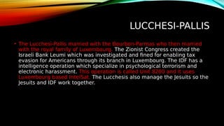 LUCCHESI-PALLIS
• The Lucchesi-Pallis married with the Bourbon-Parmas who then married
with the royal family of Luxembourg. The Zionist Congress created the
Israeli Bank Leumi which was investigated and fined for enabling tax
evasion for Americans through its branch in Luxembourg. The IDF has a
intelligence operation which specialize in psychological terrorism and
electronic harassment. This operation is called Unit 8200 and it uses
Luxembourg based IntelSat. The Lucchesis also manage the Jesuits so the
Jesuits and IDF work together.
 