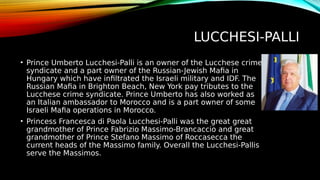 LUCCHESI-PALLI
• Prince Umberto Lucchesi-Palli is an owner of the Lucchese crime
syndicate and a part owner of the Russian-Jewish Mafia in
Hungary which have infiltrated the Israeli military and IDF. The
Russian Mafia in Brighton Beach, New York pay tributes to the
Lucchese crime syndicate. Prince Umberto has also worked as
an Italian ambassador to Morocco and is a part owner of some
Israeli Mafia operations in Morocco.
• Princess Francesca di Paola Lucchesi-Palli was the great great
grandmother of Prince Fabrizio Massimo-Brancaccio and great
grandmother of Prince Stefano Massimo of Roccasecca the
current heads of the Massimo family. Overall the Lucchesi-Pallis
serve the Massimos.
 