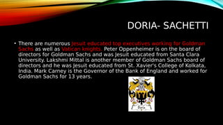 DORIA- SACHETTI
• There are numerous Jesuit educated top executives working for Goldman
Sachs as well as Vatican knights. Peter Oppenheimer is on the board of
directors for Goldman Sachs and was Jesuit educated from Santa Clara
University. Lakshmi Mittal is another member of Goldman Sachs board of
directors and he was Jesuit educated from St. Xavier's College of Kolkata,
India. Mark Carney is the Governor of the Bank of England and worked for
Goldman Sachs for 13 years.
 