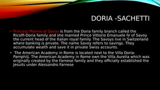 DORIA -SACHETTI
• Princess Marina of Savoy is from the Doria family branch called the
Ricolfi-Doria family and she married Prince Vittorio Emanuele IV of Savoy
the current head of the Italian royal family. The Savoys live in Switzerland
where banking is private. The name Savoy refers to savings. They
accumulate wealth and save it in private Swiss accounts.
• The American Academy in Rome is located next to the Villa Doria-
Pamphilj. The American Academy in Rome own the Villa Aurelia which was
originally created by the Farnese family and they officially established the
Jesuits under Alessandro Farnese
 