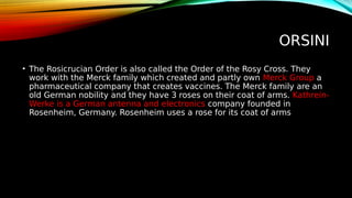 ORSINI
• The Rosicrucian Order is also called the Order of the Rosy Cross. They
work with the Merck family which created and partly own Merck Group a
pharmaceutical company that creates vaccines. The Merck family are an
old German nobility and they have 3 roses on their coat of arms. Kathrein-
Werke is a German antenna and electronics company founded in
Rosenheim, Germany. Rosenheim uses a rose for its coat of arms
 