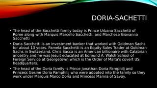 DORIA-SACHETTI
• The head of the Sacchetti family today is Prince Urbano Sacchetti of
Rome along with Marquis Marcello Sacchetti, and Marchesa Giovanna
Sacchetti
• Daria Sacchetti is an investment banker that worked with Goldman Sachs
for about 13 years. Pamela Sacchetti is an Equity Sales Trader at Goldman
Sachs in Switzerland. Chris Sacca is an American billionaire with Calabrian
ancestry and he was Jesuit educated at Edmund A. Walsh School of
Foreign Service at Georgetown which is the Order of Malta's covert US
headquarters.
• The head of the Doria family is Prince Jonathan Doria Pamphilj and
Princess Gesine Doria Pamphilij who were adopted into the family so they
work under Marquis Marco Doria and Princess Marina of Savoy.
 