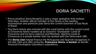 DORIA SACHETTI
• Prince Jonathan Doria-Pamphilj is also a major pedophile that molests
little boys. Another official member of this family is the wealthy
businessman and politician Joao Doria the current Governor of Sao Paulo
in Brazil.
• The Doria family also married with the Landi family with the current Landi
di Chiavenna family headed up by Giovanni "Giampaolo" Landi Di
Chiavenna and his sons Ludovico and Manfredi. Ubertino Landi di
Chiavenna is a private banker that has worked with the Swiss bank UBS.
• The Doria clan helped finance the Portuguese and Spanish navigations in
the late 15th and 16th centuries. Francesco Doria, a banker at Seville,
financed Christopher Columbus's expeditions,
 