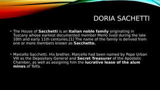 DORIA SACHETTI
• The House of Sacchetti is an Italian noble family originating in
Tuscany whose earliest documented member Merlo lived during the late
10th and early 11th centuries.[1] The name of the family is derived from
one or more members known as Sacchetto.
• Marcello Sacchetti. His brother, Marcello had been named by Pope Urban
VIII as the Depositary General and Secret Treasurer of the Apostolic
Chamber, as well as assigning him the lucrative lease of the alum
mines of Tolfa.
 