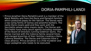 DORIA-PAMPHILI-LANDI
• Prince Jonathan Doria-Pamphili-Landi is a member of the
Black Nobility and from the Doria and Pamphili families
which produced popes for the Vatican. The Dorias were
a top ruling family of Genoa and powerful bankers. The
name Doria means gold and they work with the
Sacchettis whose name means sacks. The Dorias and
Sacchettis have many Jesuit agents including members
of the Board of Directors running Goldman Sachs. The
Dorias married with the Colonna family several times
and merged branches of their families creating a Doria-
Colonna bloodline. The Dorias and Colonnas have a
close alliance. Prince Jonathan is a child murderer and
major pedophile who needs to be executed.
 