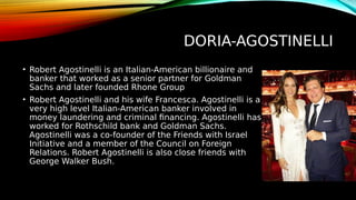 DORIA-AGOSTINELLI
• Robert Agostinelli is an Italian-American billionaire and
banker that worked as a senior partner for Goldman
Sachs and later founded Rhone Group
• Robert Agostinelli and his wife Francesca. Agostinelli is a
very high level Italian-American banker involved in
money laundering and criminal financing. Agostinelli has
worked for Rothschild bank and Goldman Sachs.
Agostinelli was a co-founder of the Friends with Israel
Initiative and a member of the Council on Foreign
Relations. Robert Agostinelli is also close friends with
George Walker Bush.
 