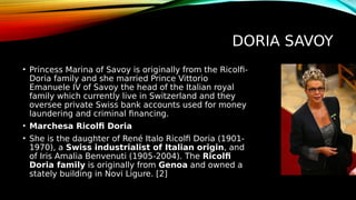 DORIA SAVOY
• Princess Marina of Savoy is originally from the Ricolfi-
Doria family and she married Prince Vittorio
Emanuele IV of Savoy the head of the Italian royal
family which currently live in Switzerland and they
oversee private Swiss bank accounts used for money
laundering and criminal financing.
• Marchesa Ricolfi Doria
• She is the daughter of René Italo Ricolfi Doria (1901-
1970), a Swiss industrialist of Italian origin, and
of Iris Amalia Benvenuti (1905-2004). The Ricolfi
Doria family is originally from Genoa and owned a
stately building in Novi Ligure. [2]
 